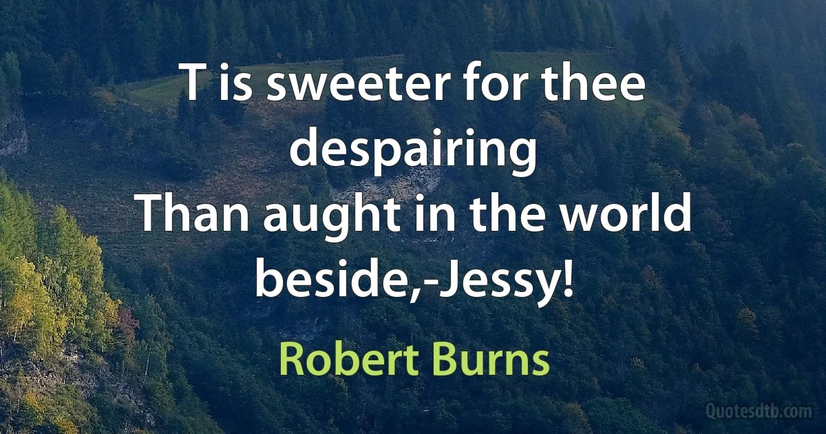 T is sweeter for thee despairing
Than aught in the world beside,-Jessy! (Robert Burns)