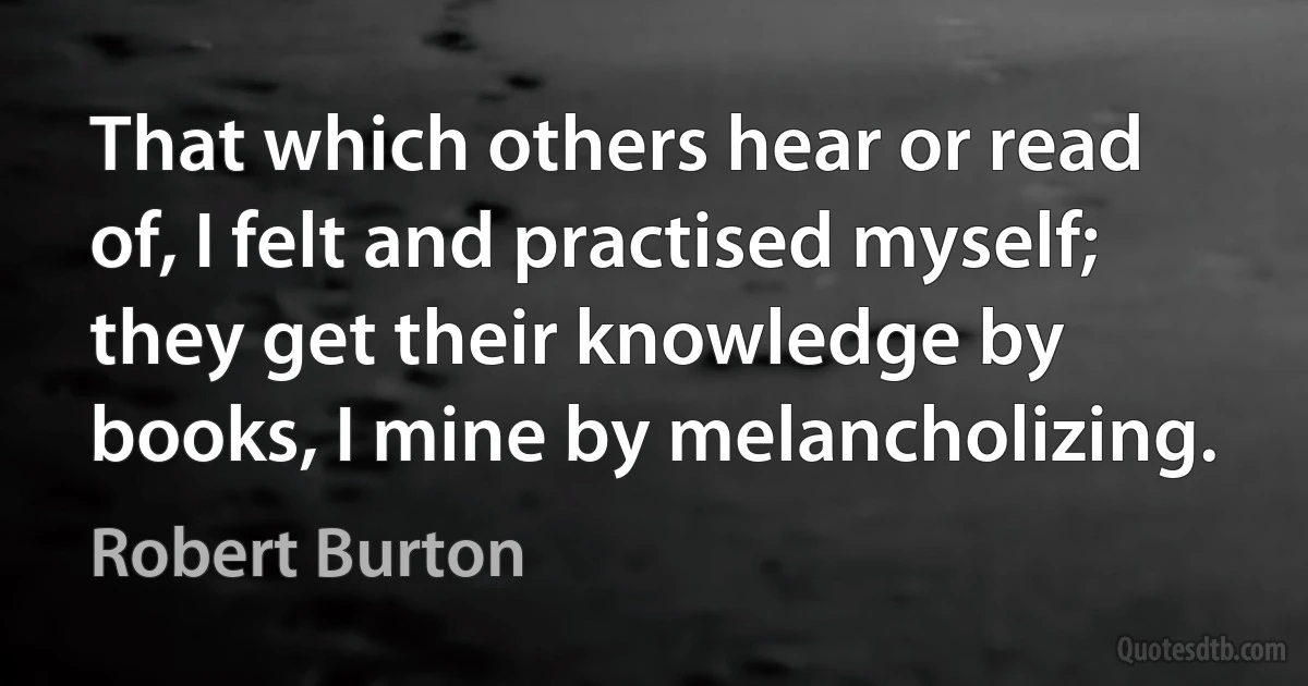 That which others hear or read of, I felt and practised myself; they get their knowledge by books, I mine by melancholizing. (Robert Burton)