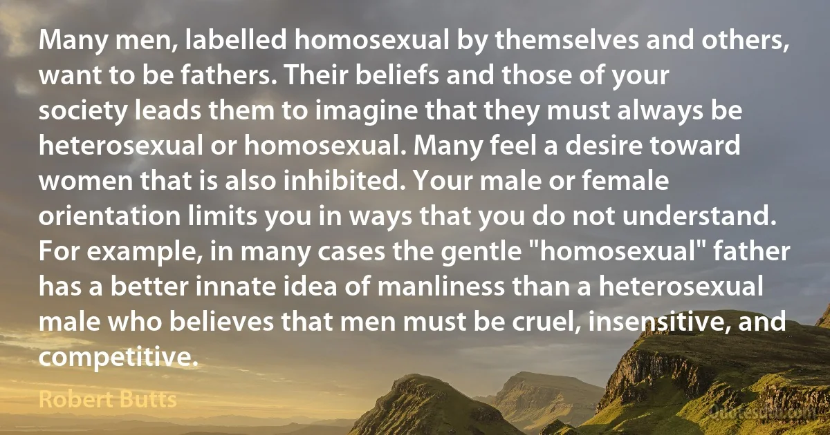 Many men, labelled homosexual by themselves and others, want to be fathers. Their beliefs and those of your society leads them to imagine that they must always be heterosexual or homosexual. Many feel a desire toward women that is also inhibited. Your male or female orientation limits you in ways that you do not understand. For example, in many cases the gentle "homosexual" father has a better innate idea of manliness than a heterosexual male who believes that men must be cruel, insensitive, and competitive. (Robert Butts)