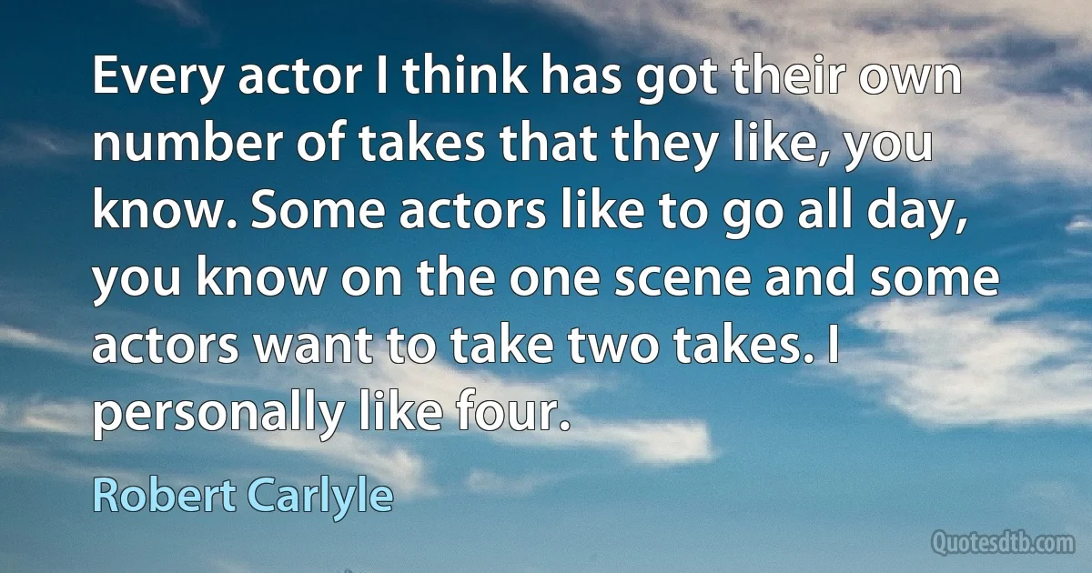 Every actor I think has got their own number of takes that they like, you know. Some actors like to go all day, you know on the one scene and some actors want to take two takes. I personally like four. (Robert Carlyle)