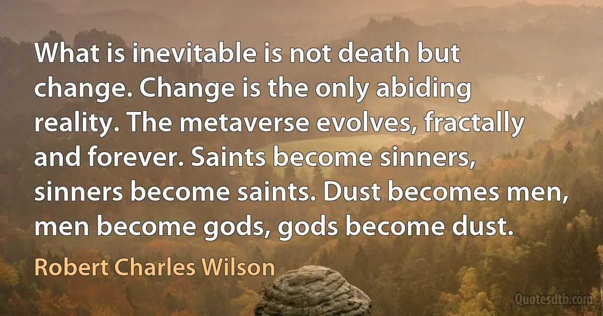 What is inevitable is not death but change. Change is the only abiding reality. The metaverse evolves, fractally and forever. Saints become sinners, sinners become saints. Dust becomes men, men become gods, gods become dust. (Robert Charles Wilson)