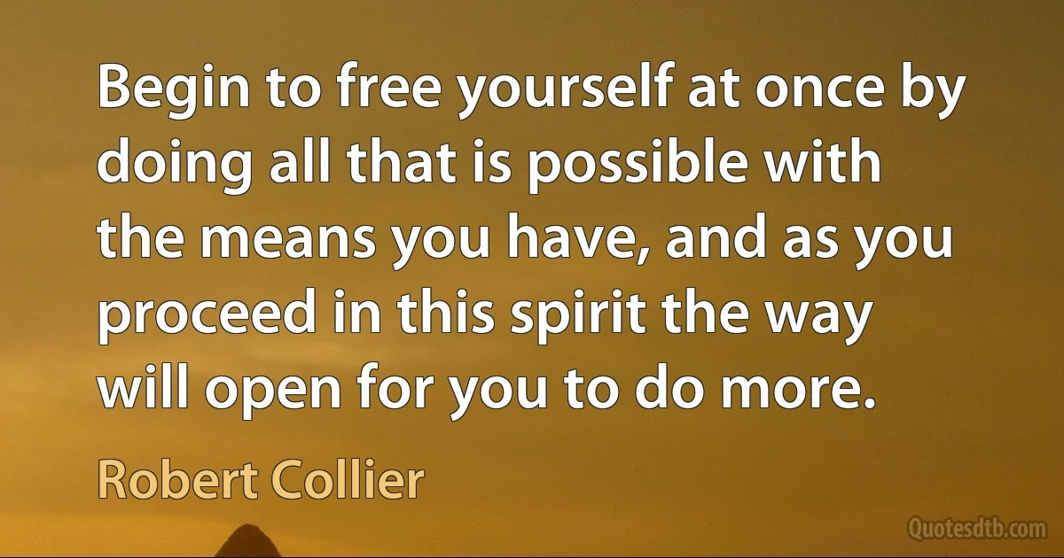 Begin to free yourself at once by doing all that is possible with the means you have, and as you proceed in this spirit the way will open for you to do more. (Robert Collier)