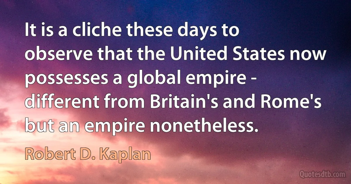 It is a cliche these days to observe that the United States now possesses a global empire - different from Britain's and Rome's but an empire nonetheless. (Robert D. Kaplan)