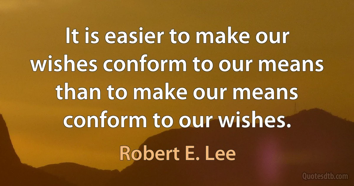 It is easier to make our wishes conform to our means than to make our means conform to our wishes. (Robert E. Lee)