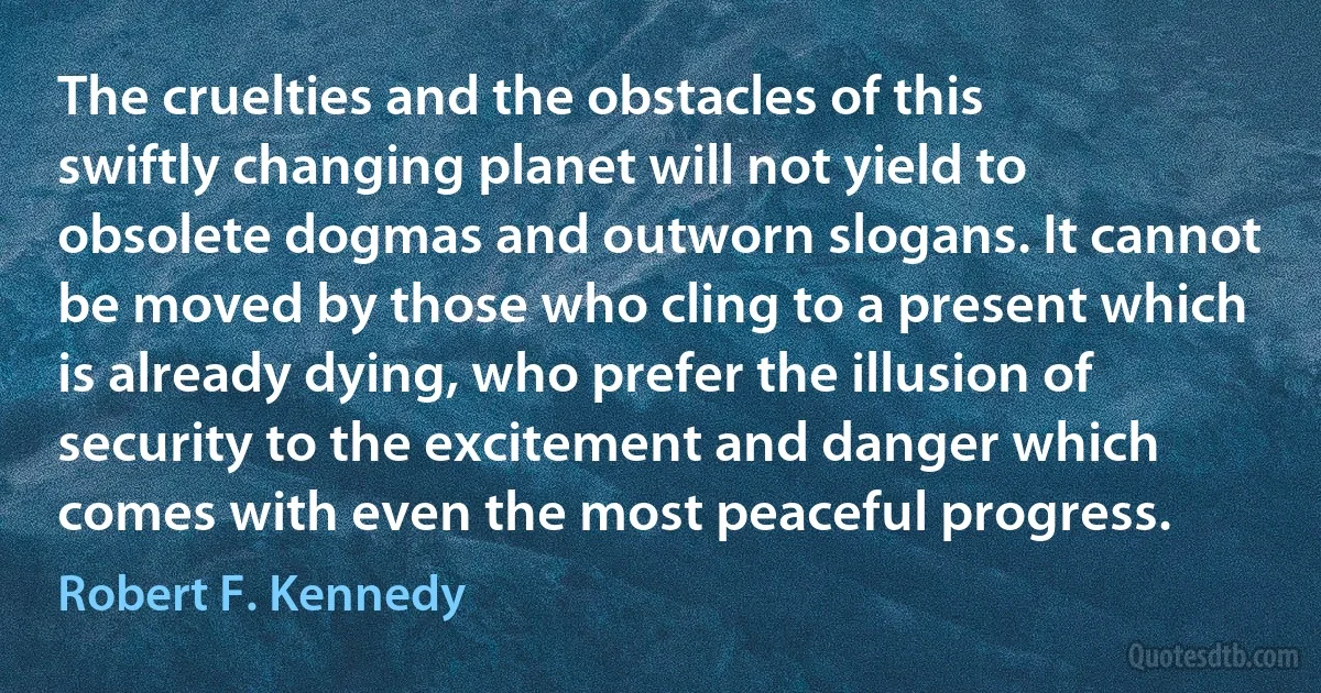 The cruelties and the obstacles of this swiftly changing planet will not yield to obsolete dogmas and outworn slogans. It cannot be moved by those who cling to a present which is already dying, who prefer the illusion of security to the excitement and danger which comes with even the most peaceful progress. (Robert F. Kennedy)