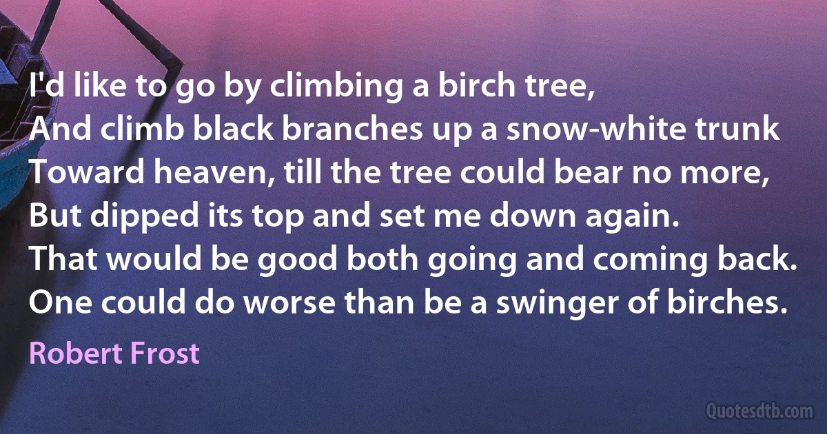 I'd like to go by climbing a birch tree,
And climb black branches up a snow-white trunk
Toward heaven, till the tree could bear no more,
But dipped its top and set me down again.
That would be good both going and coming back.
One could do worse than be a swinger of birches. (Robert Frost)