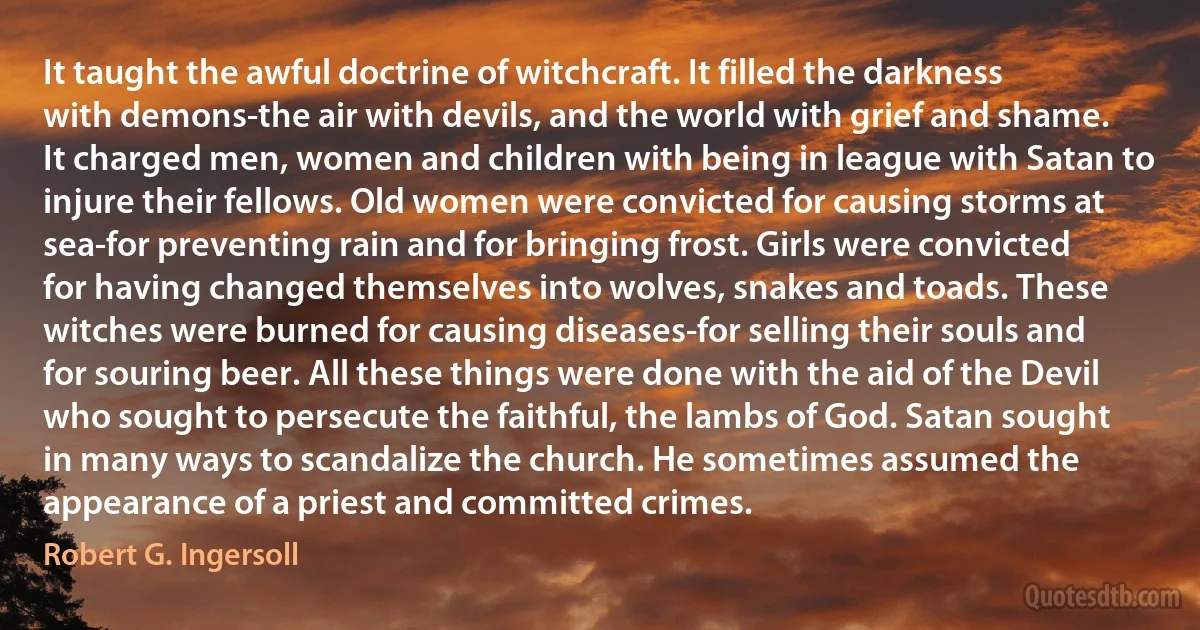 It taught the awful doctrine of witchcraft. It filled the darkness with demons-the air with devils, and the world with grief and shame. It charged men, women and children with being in league with Satan to injure their fellows. Old women were convicted for causing storms at sea-for preventing rain and for bringing frost. Girls were convicted for having changed themselves into wolves, snakes and toads. These witches were burned for causing diseases-for selling their souls and for souring beer. All these things were done with the aid of the Devil who sought to persecute the faithful, the lambs of God. Satan sought in many ways to scandalize the church. He sometimes assumed the appearance of a priest and committed crimes. (Robert G. Ingersoll)