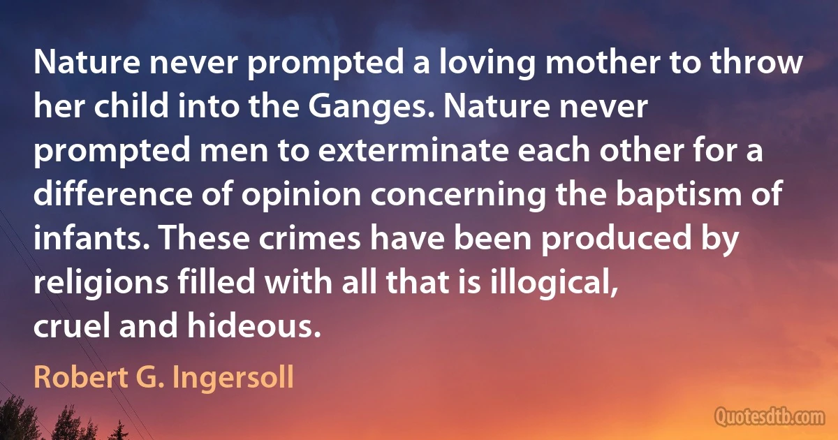 Nature never prompted a loving mother to throw her child into the Ganges. Nature never prompted men to exterminate each other for a difference of opinion concerning the baptism of infants. These crimes have been produced by religions filled with all that is illogical, cruel and hideous. (Robert G. Ingersoll)