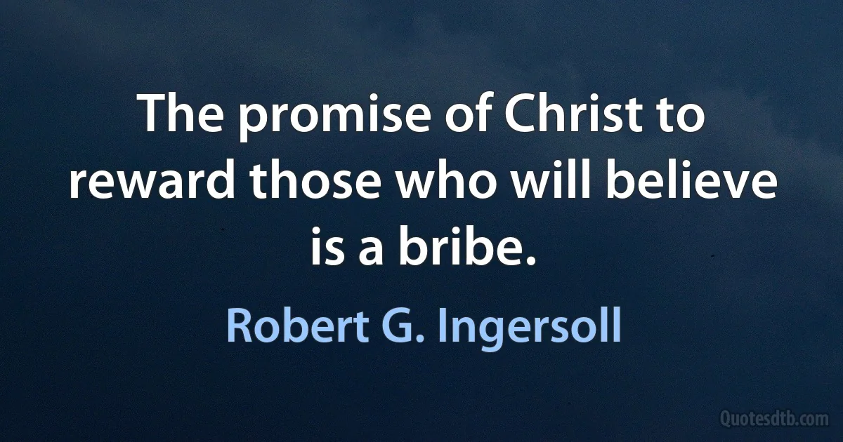 The promise of Christ to reward those who will believe is a bribe. (Robert G. Ingersoll)