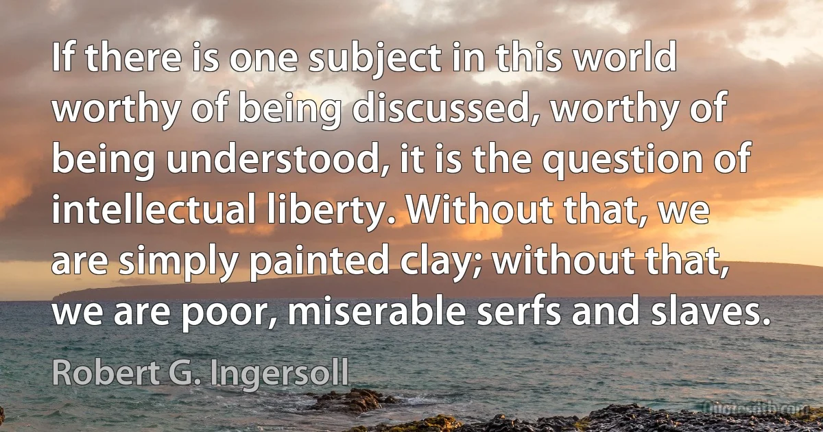 If there is one subject in this world worthy of being discussed, worthy of being understood, it is the question of intellectual liberty. Without that, we are simply painted clay; without that, we are poor, miserable serfs and slaves. (Robert G. Ingersoll)