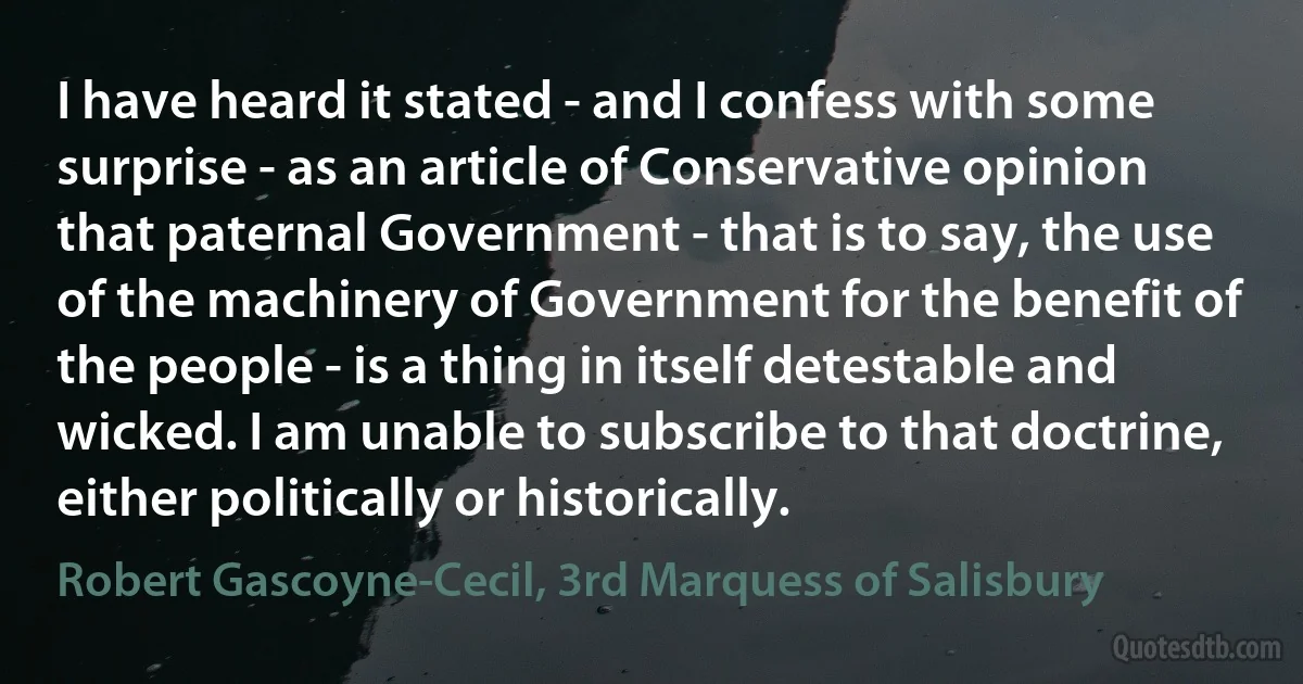 I have heard it stated - and I confess with some surprise - as an article of Conservative opinion that paternal Government - that is to say, the use of the machinery of Government for the benefit of the people - is a thing in itself detestable and wicked. I am unable to subscribe to that doctrine, either politically or historically. (Robert Gascoyne-Cecil, 3rd Marquess of Salisbury)