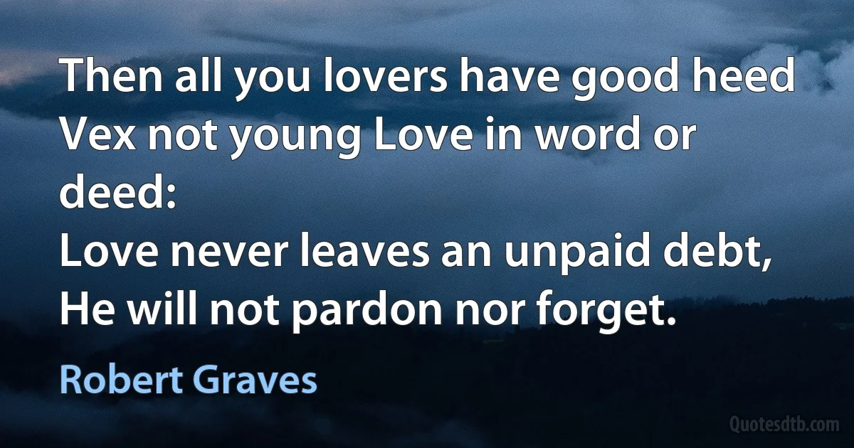 Then all you lovers have good heed
Vex not young Love in word or deed:
Love never leaves an unpaid debt,
He will not pardon nor forget. (Robert Graves)