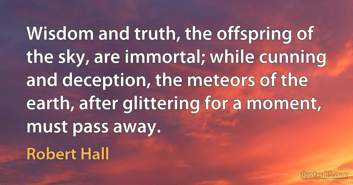 Wisdom and truth, the offspring of the sky, are immortal; while cunning and deception, the meteors of the earth, after glittering for a moment, must pass away. (Robert Hall)