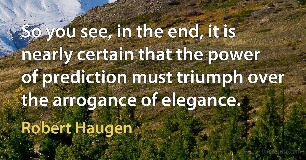 So you see, in the end, it is nearly certain that the power of prediction must triumph over the arrogance of elegance. (Robert Haugen)