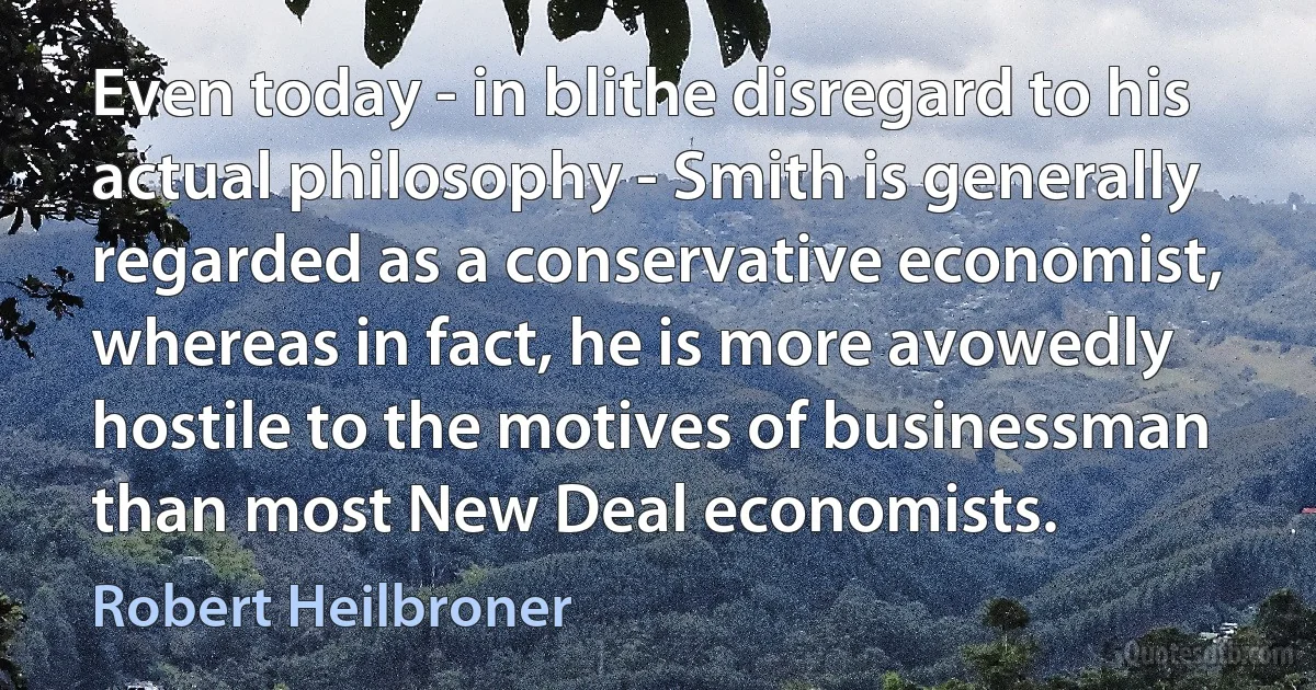 Even today - in blithe disregard to his actual philosophy - Smith is generally regarded as a conservative economist, whereas in fact, he is more avowedly hostile to the motives of businessman than most New Deal economists. (Robert Heilbroner)