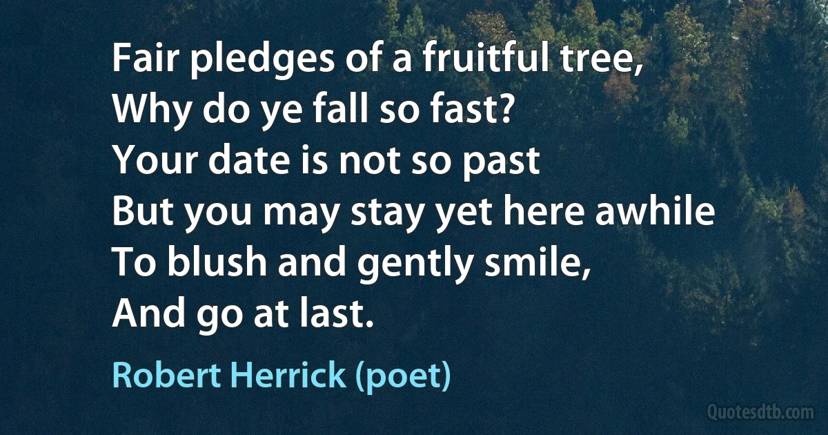 Fair pledges of a fruitful tree,
Why do ye fall so fast?
Your date is not so past
But you may stay yet here awhile
To blush and gently smile,
And go at last. (Robert Herrick (poet))