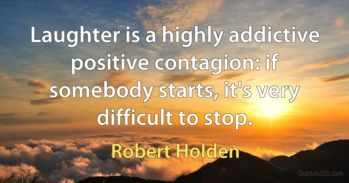 Laughter is a highly addictive positive contagion: if somebody starts, it's very difficult to stop. (Robert Holden)