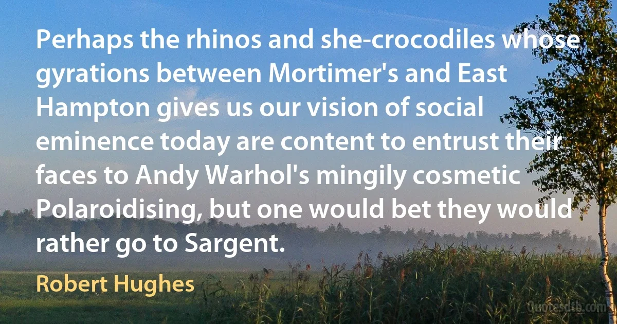 Perhaps the rhinos and she-crocodiles whose gyrations between Mortimer's and East Hampton gives us our vision of social eminence today are content to entrust their faces to Andy Warhol's mingily cosmetic Polaroidising, but one would bet they would rather go to Sargent. (Robert Hughes)