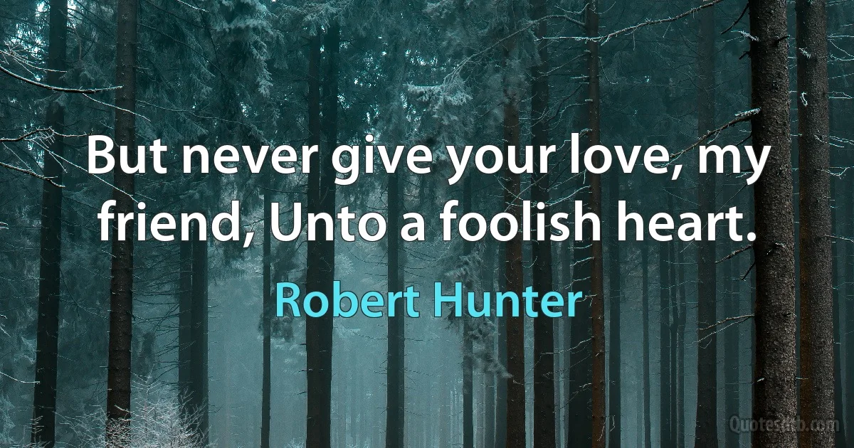 But never give your love, my friend, Unto a foolish heart. (Robert Hunter)