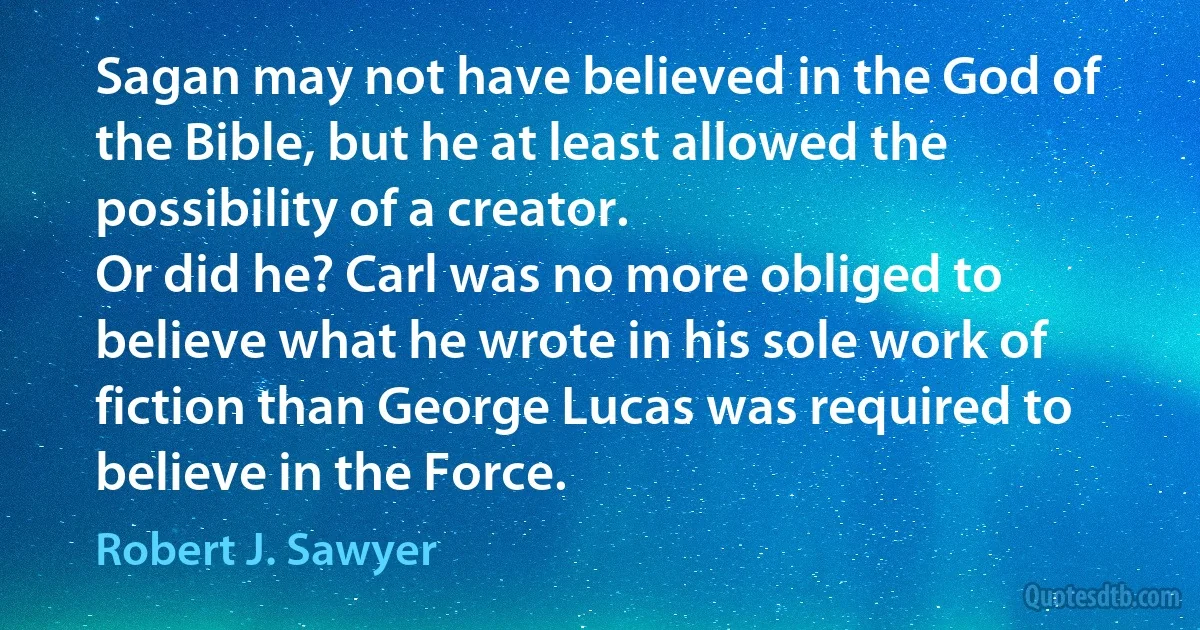 Sagan may not have believed in the God of the Bible, but he at least allowed the possibility of a creator.
Or did he? Carl was no more obliged to believe what he wrote in his sole work of fiction than George Lucas was required to believe in the Force. (Robert J. Sawyer)