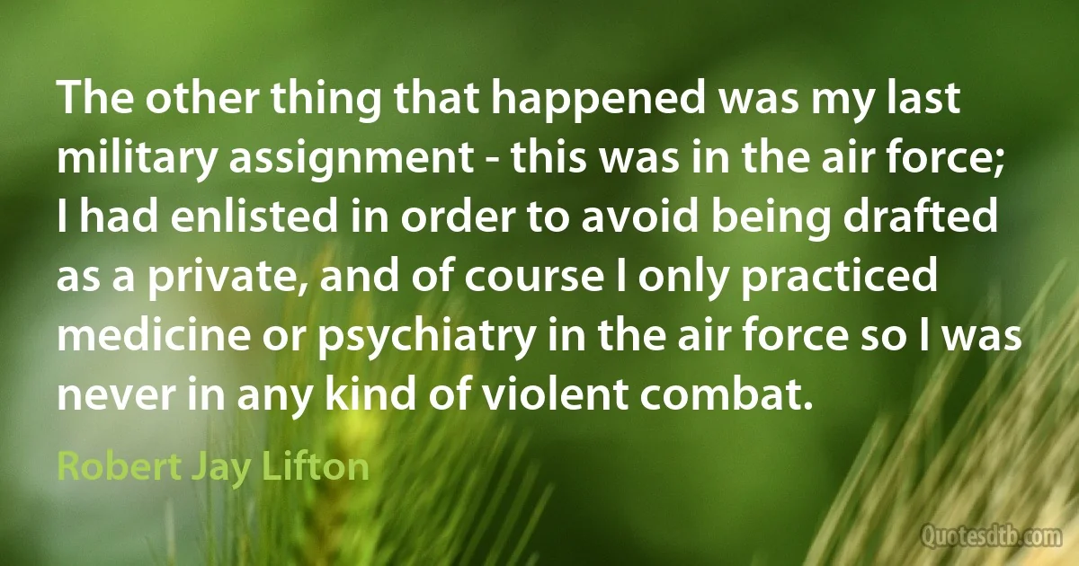 The other thing that happened was my last military assignment - this was in the air force; I had enlisted in order to avoid being drafted as a private, and of course I only practiced medicine or psychiatry in the air force so I was never in any kind of violent combat. (Robert Jay Lifton)