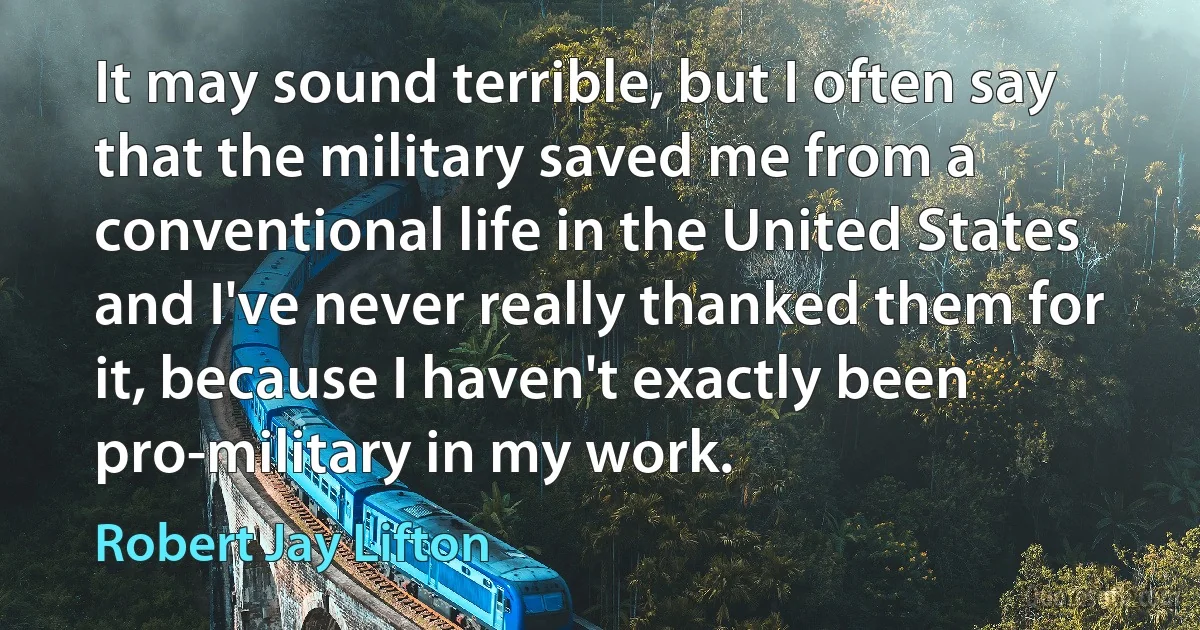 It may sound terrible, but I often say that the military saved me from a conventional life in the United States and I've never really thanked them for it, because I haven't exactly been pro-military in my work. (Robert Jay Lifton)