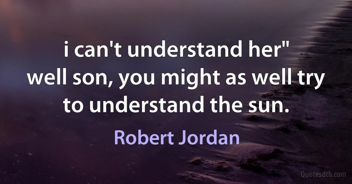 i can't understand her"
well son, you might as well try to understand the sun. (Robert Jordan)