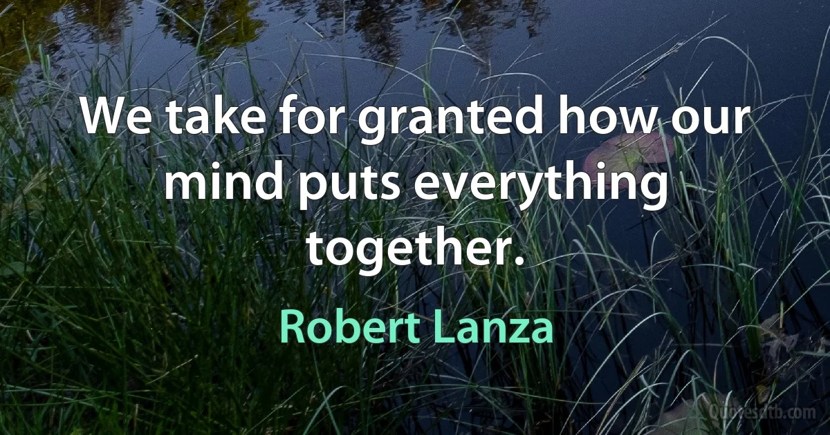 We take for granted how our mind puts everything together. (Robert Lanza)