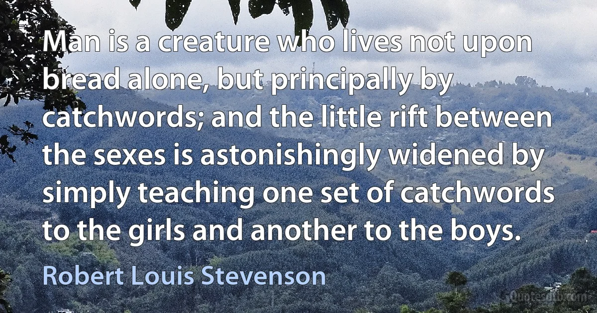 Man is a creature who lives not upon bread alone, but principally by catchwords; and the little rift between the sexes is astonishingly widened by simply teaching one set of catchwords to the girls and another to the boys. (Robert Louis Stevenson)