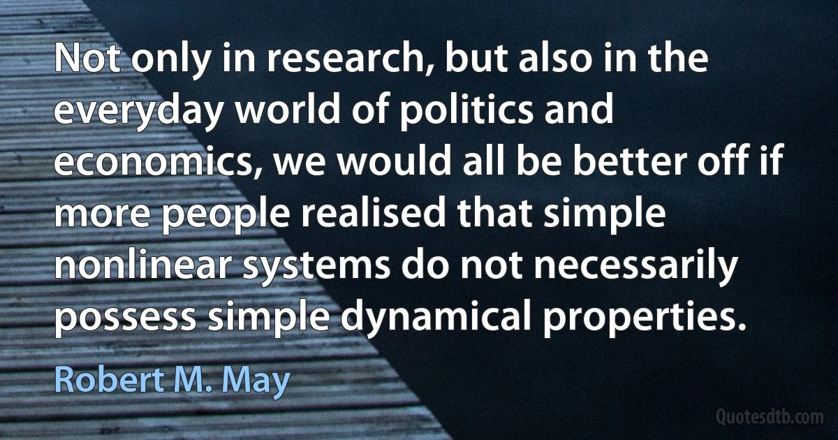 Not only in research, but also in the everyday world of politics and economics, we would all be better off if more people realised that simple nonlinear systems do not necessarily possess simple dynamical properties. (Robert M. May)