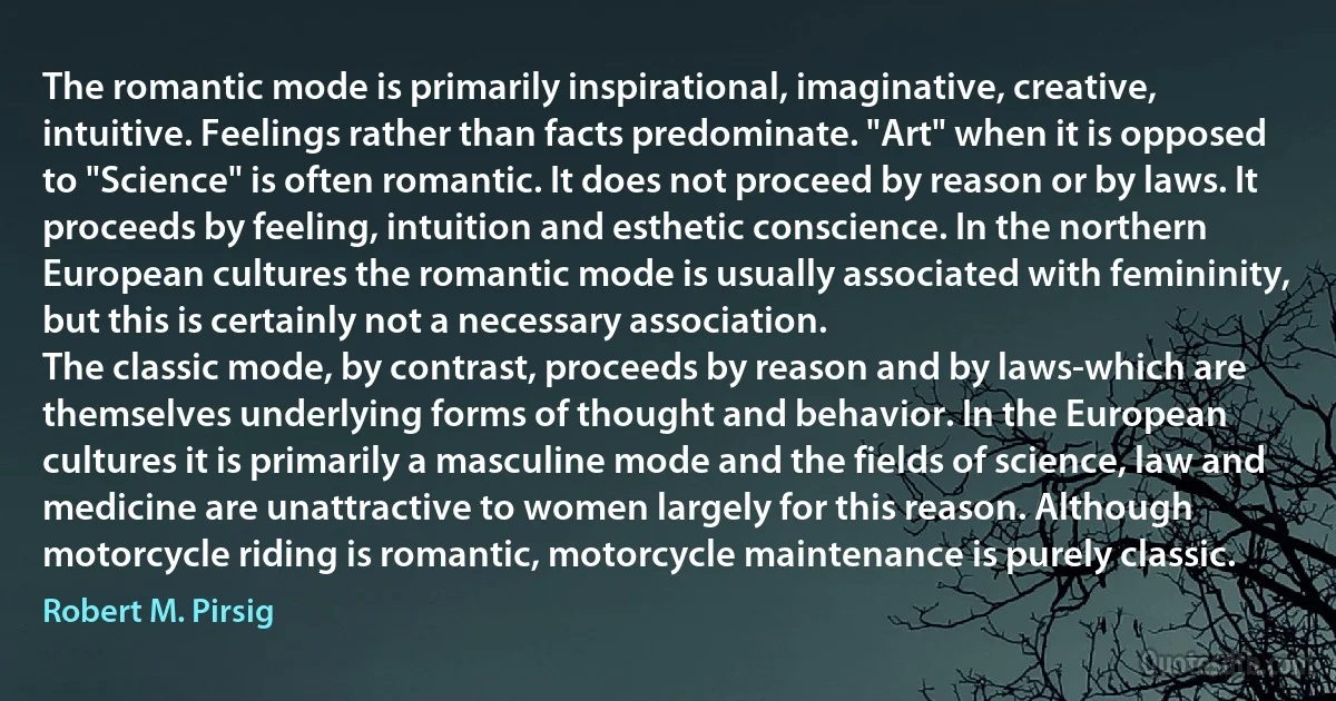 The romantic mode is primarily inspirational, imaginative, creative, intuitive. Feelings rather than facts predominate. "Art" when it is opposed to "Science" is often romantic. It does not proceed by reason or by laws. It proceeds by feeling, intuition and esthetic conscience. In the northern European cultures the romantic mode is usually associated with femininity, but this is certainly not a necessary association.
The classic mode, by contrast, proceeds by reason and by laws-which are themselves underlying forms of thought and behavior. In the European cultures it is primarily a masculine mode and the fields of science, law and medicine are unattractive to women largely for this reason. Although motorcycle riding is romantic, motorcycle maintenance is purely classic. (Robert M. Pirsig)