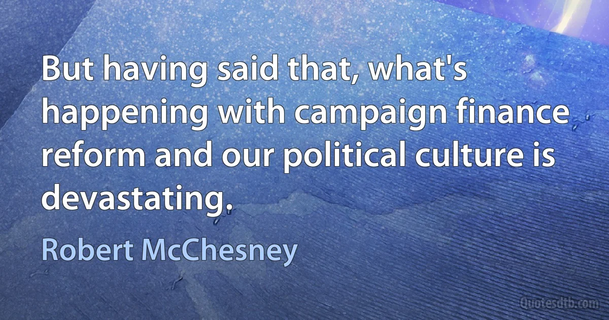 But having said that, what's happening with campaign finance reform and our political culture is devastating. (Robert McChesney)