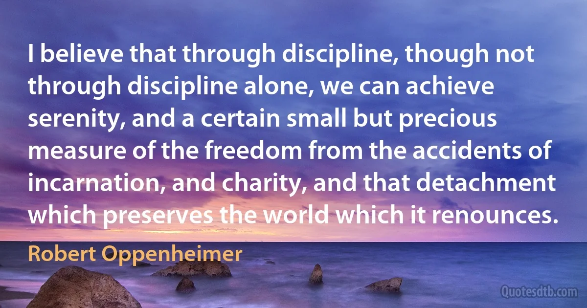 I believe that through discipline, though not through discipline alone, we can achieve serenity, and a certain small but precious measure of the freedom from the accidents of incarnation, and charity, and that detachment which preserves the world which it renounces. (Robert Oppenheimer)