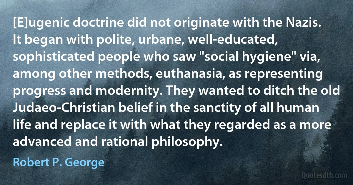 [E]ugenic doctrine did not originate with the Nazis. It began with polite, urbane, well-educated, sophisticated people who saw "social hygiene" via, among other methods, euthanasia, as representing progress and modernity. They wanted to ditch the old Judaeo-Christian belief in the sanctity of all human life and replace it with what they regarded as a more advanced and rational philosophy. (Robert P. George)