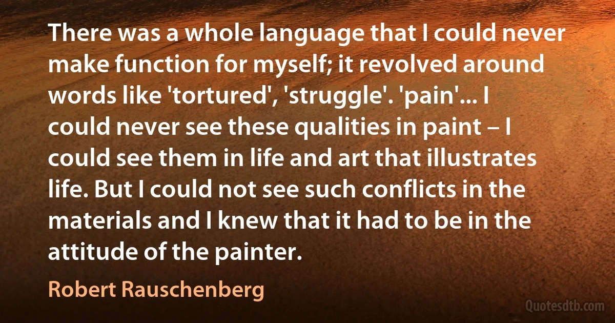 There was a whole language that I could never make function for myself; it revolved around words like 'tortured', 'struggle'. 'pain'... I could never see these qualities in paint – I could see them in life and art that illustrates life. But I could not see such conflicts in the materials and I knew that it had to be in the attitude of the painter. (Robert Rauschenberg)