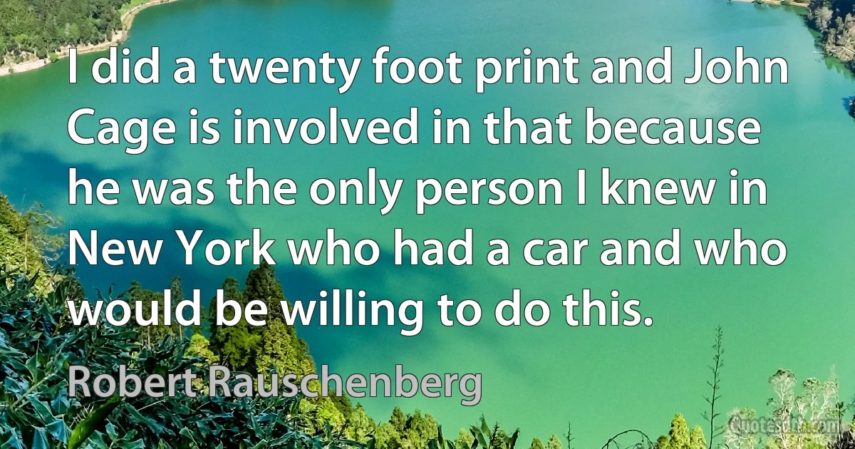 I did a twenty foot print and John Cage is involved in that because he was the only person I knew in New York who had a car and who would be willing to do this. (Robert Rauschenberg)