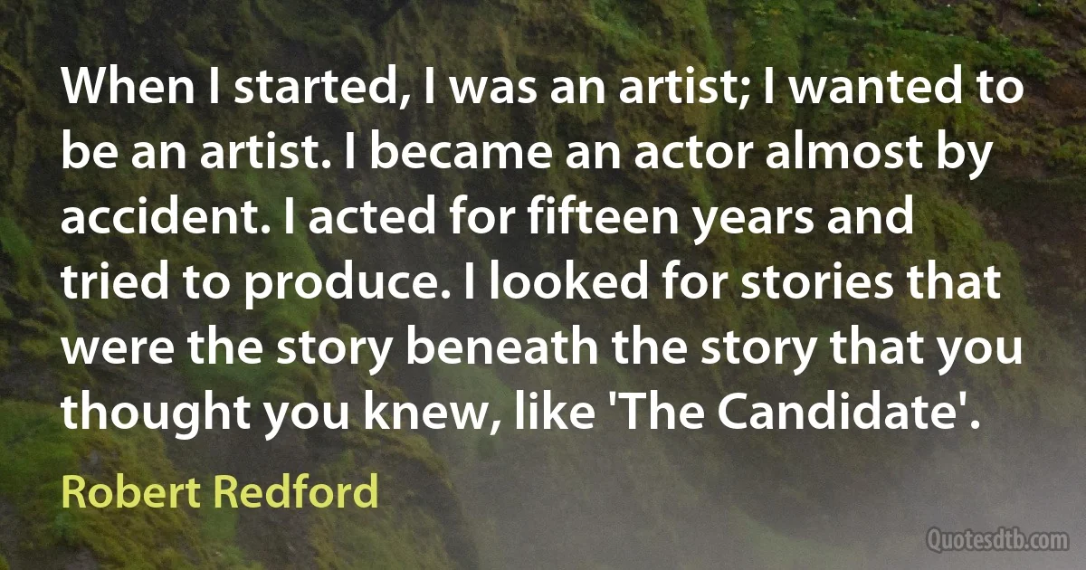 When I started, I was an artist; I wanted to be an artist. I became an actor almost by accident. I acted for fifteen years and tried to produce. I looked for stories that were the story beneath the story that you thought you knew, like 'The Candidate'. (Robert Redford)