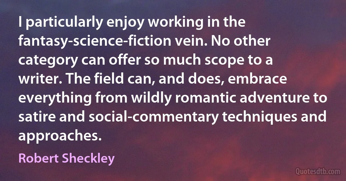 I particularly enjoy working in the fantasy-science-fiction vein. No other category can offer so much scope to a writer. The field can, and does, embrace everything from wildly romantic adventure to satire and social-commentary techniques and approaches. (Robert Sheckley)