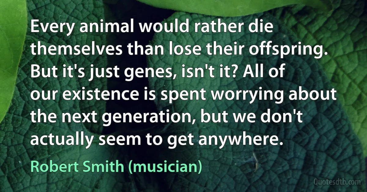 Every animal would rather die themselves than lose their offspring. But it's just genes, isn't it? All of our existence is spent worrying about the next generation, but we don't actually seem to get anywhere. (Robert Smith (musician))