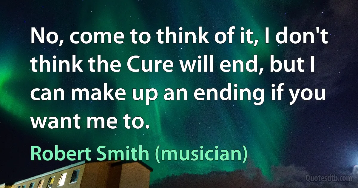 No, come to think of it, I don't think the Cure will end, but I can make up an ending if you want me to. (Robert Smith (musician))