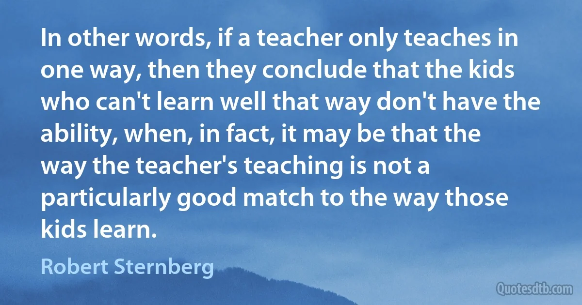 In other words, if a teacher only teaches in one way, then they conclude that the kids who can't learn well that way don't have the ability, when, in fact, it may be that the way the teacher's teaching is not a particularly good match to the way those kids learn. (Robert Sternberg)