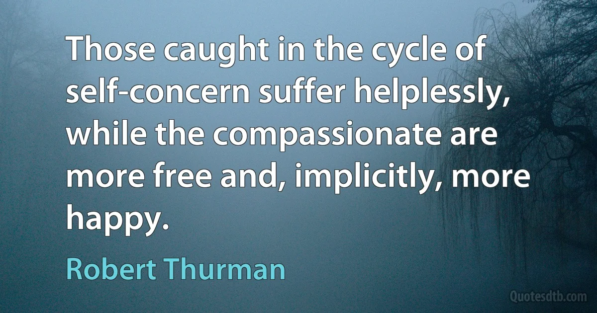 Those caught in the cycle of self-concern suffer helplessly, while the compassionate are more free and, implicitly, more happy. (Robert Thurman)