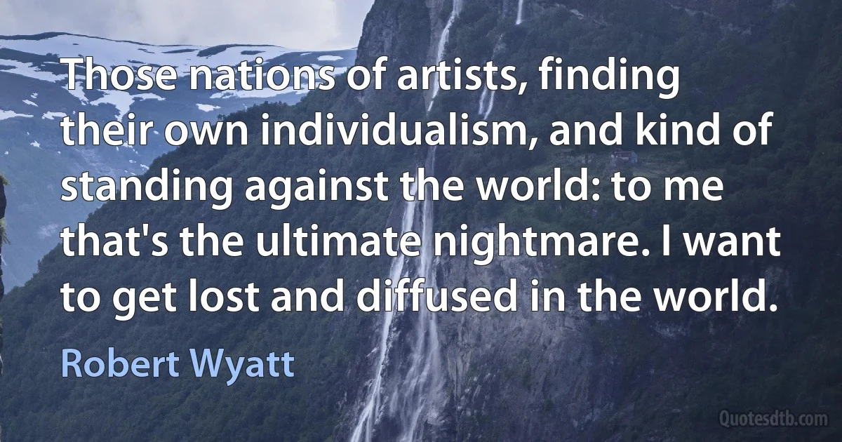 Those nations of artists, finding their own individualism, and kind of standing against the world: to me that's the ultimate nightmare. I want to get lost and diffused in the world. (Robert Wyatt)