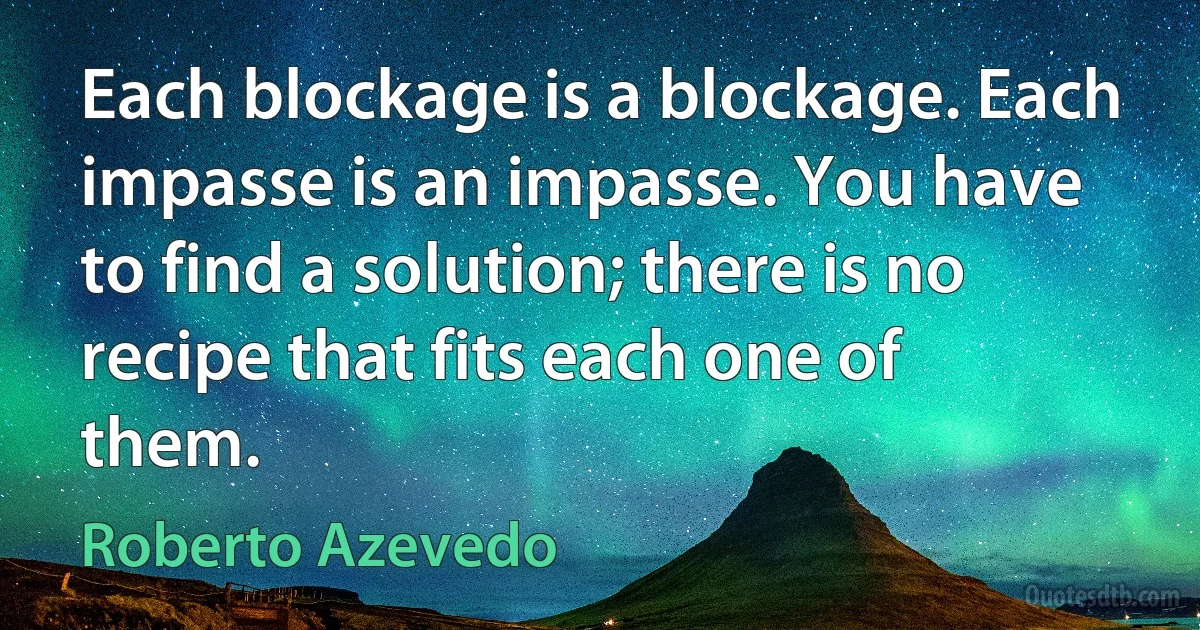 Each blockage is a blockage. Each impasse is an impasse. You have to find a solution; there is no recipe that fits each one of them. (Roberto Azevedo)