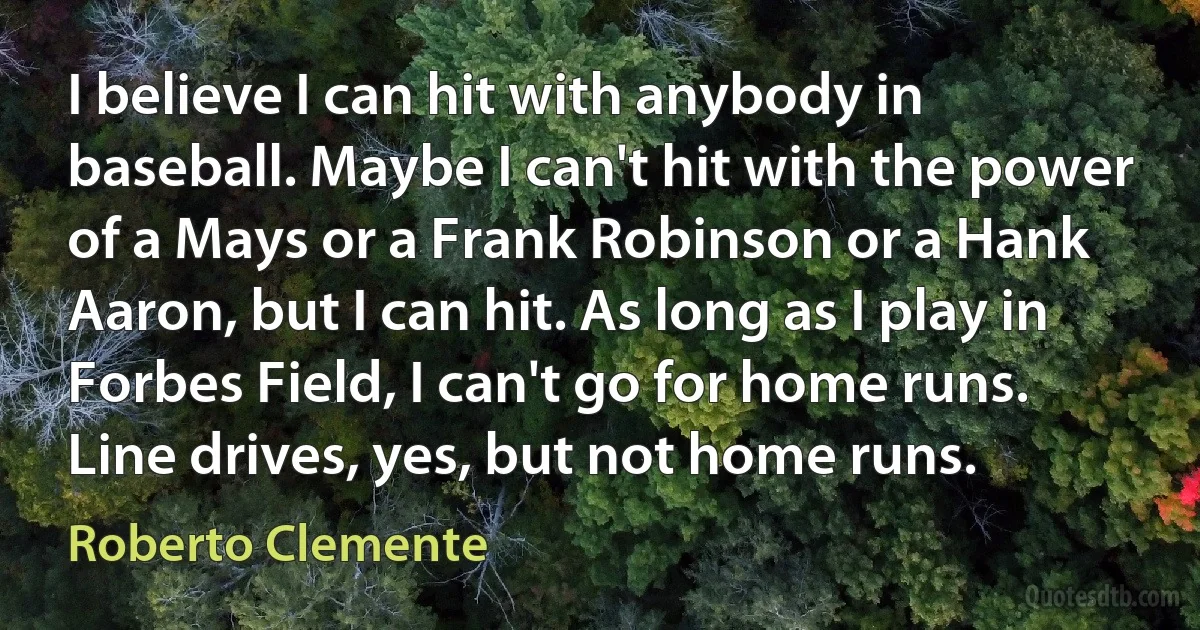 I believe I can hit with anybody in baseball. Maybe I can't hit with the power of a Mays or a Frank Robinson or a Hank Aaron, but I can hit. As long as I play in Forbes Field, I can't go for home runs. Line drives, yes, but not home runs. (Roberto Clemente)