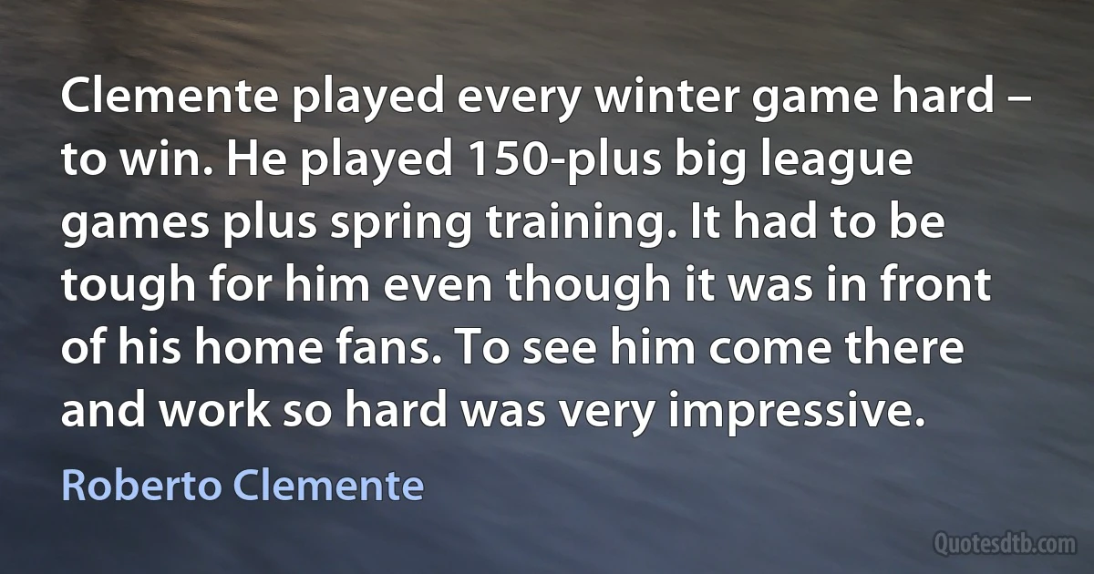 Clemente played every winter game hard – to win. He played 150-plus big league games plus spring training. It had to be tough for him even though it was in front of his home fans. To see him come there and work so hard was very impressive. (Roberto Clemente)