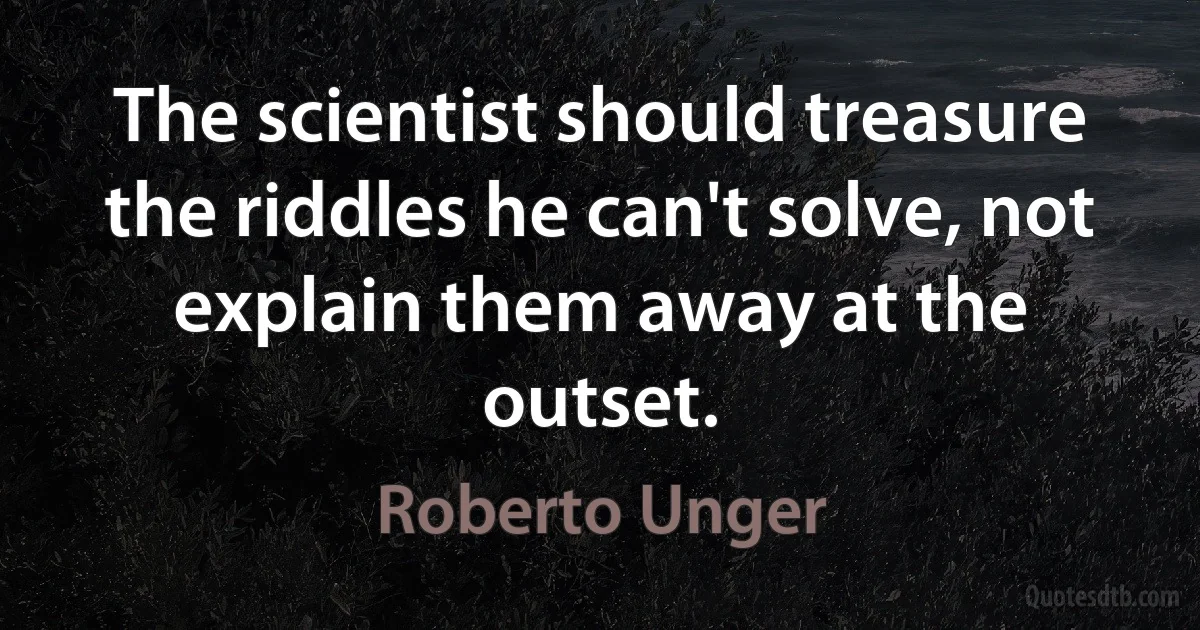 The scientist should treasure the riddles he can't solve, not explain them away at the outset. (Roberto Unger)