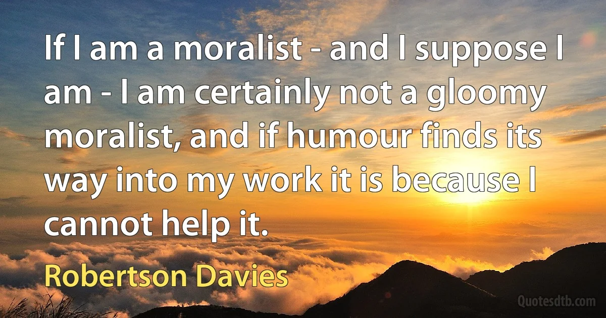 If I am a moralist - and I suppose I am - I am certainly not a gloomy moralist, and if humour finds its way into my work it is because I cannot help it. (Robertson Davies)