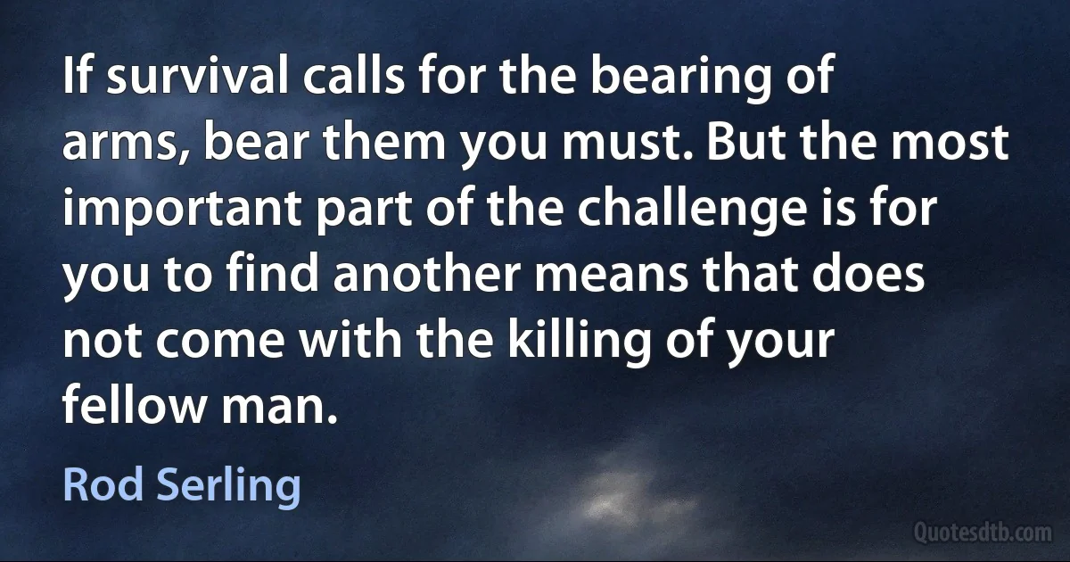 If survival calls for the bearing of arms, bear them you must. But the most important part of the challenge is for you to find another means that does not come with the killing of your fellow man. (Rod Serling)