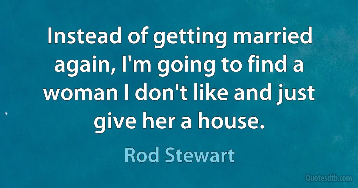 Instead of getting married again, I'm going to find a woman I don't like and just give her a house. (Rod Stewart)